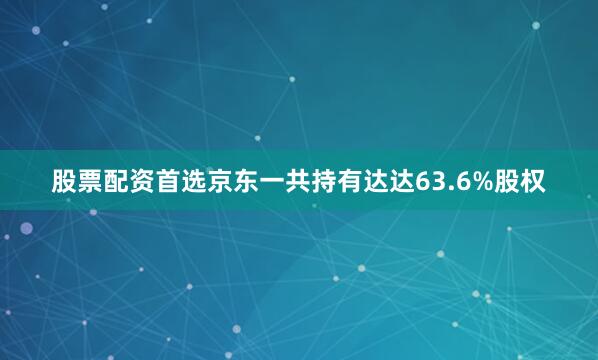 股票配资首选京东一共持有达达63.6%股权