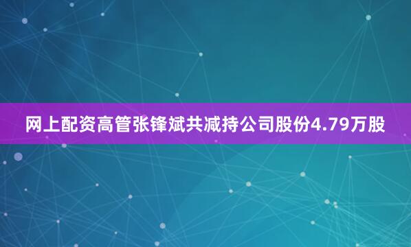 网上配资高管张锋斌共减持公司股份4.79万股