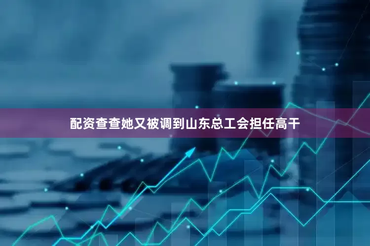 配资查查她又被调到山东总工会担任高干
