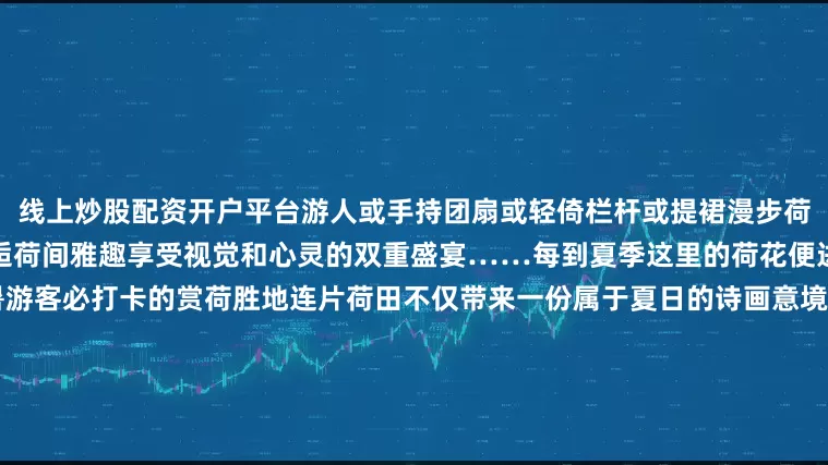 线上炒股配资开户平台游人或手持团扇或轻倚栏杆或提裙漫步荷塘小径领略荷花的绚烂之美邂逅荷间雅趣享受视觉和心灵的双重盛宴……每到夏季这里的荷花便进入最佳观赏期更是成为避暑游客必打卡的赏荷胜地连片荷田不仅带来一份属于夏日的诗画意境风光更让当地农户以“荷”为桥以“荷”为媒、以景兴业打造了吃、住、游、玩的产业链游客漫步荷塘栈道赏荷拍照还能品尝当地特色农产品“荷花经济”不仅带动了乡村旅游升温更为当地农民带来了