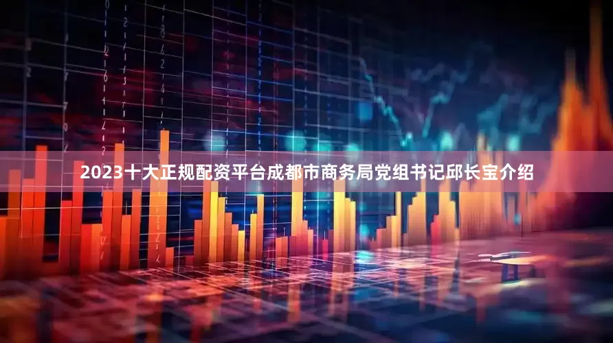 2023十大正规配资平台成都市商务局党组书记邱长宝介绍