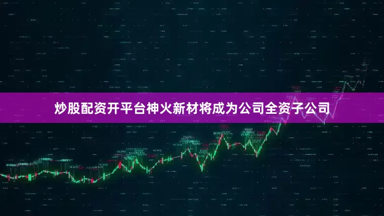 炒股配资开平台神火新材将成为公司全资子公司