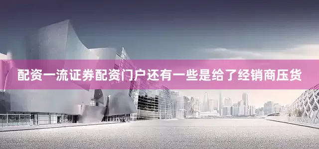 配资一流证券配资门户还有一些是给了经销商压货