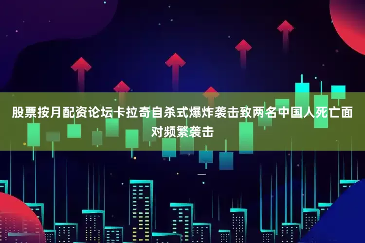 股票按月配资论坛卡拉奇自杀式爆炸袭击致两名中国人死亡面对频繁袭击
