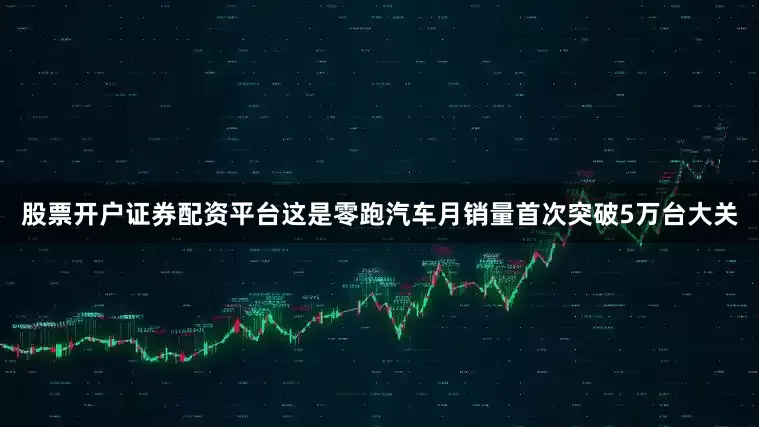 股票开户证券配资平台这是零跑汽车月销量首次突破5万台大关
