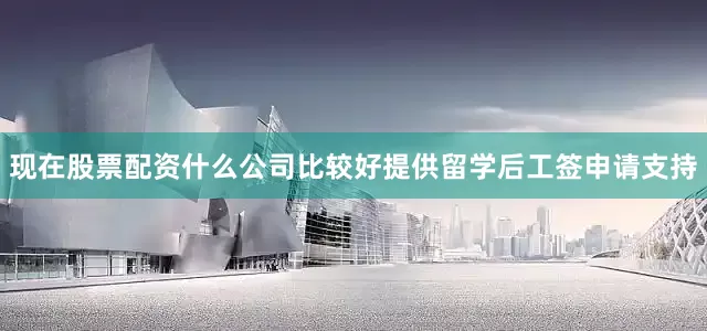 现在股票配资什么公司比较好提供留学后工签申请支持
