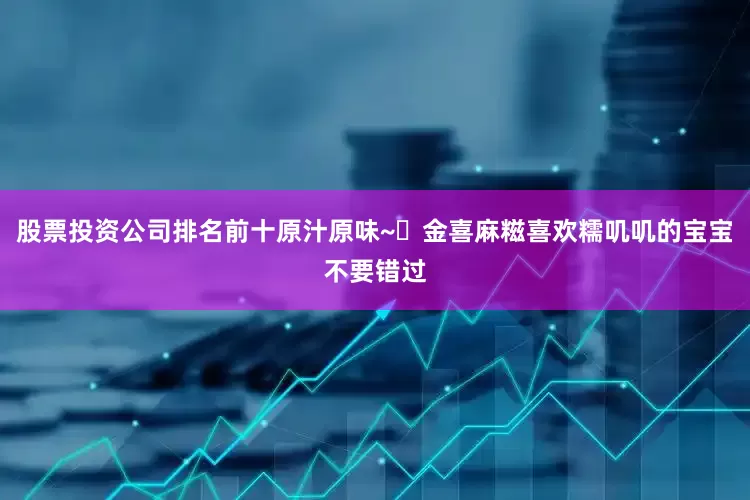 股票投资公司排名前十原汁原味~✅金喜麻糍喜欢糯叽叽的宝宝不要错过