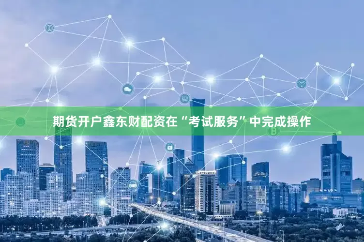 期货开户鑫东财配资在“考试服务”中完成操作