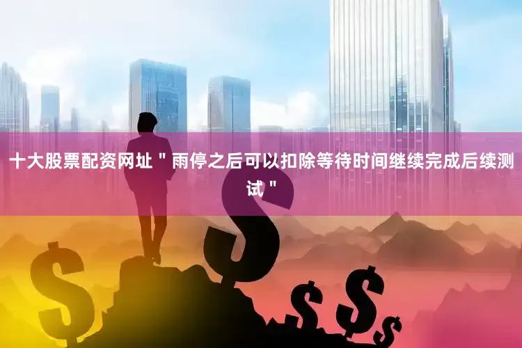 十大股票配资网址＂雨停之后可以扣除等待时间继续完成后续测试＂