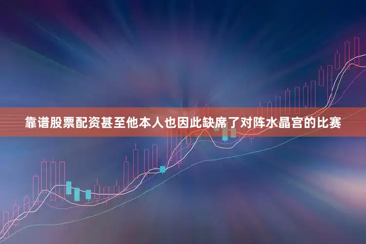 靠谱股票配资甚至他本人也因此缺席了对阵水晶宫的比赛